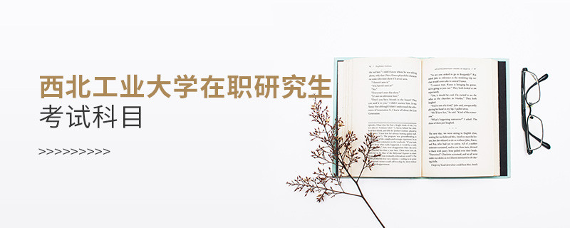 必須知曉！西北工業大學在職研究生考試科目